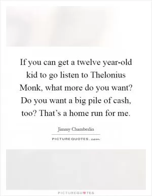 If you can get a twelve year-old kid to go listen to Thelonius Monk, what more do you want? Do you want a big pile of cash, too? That’s a home run for me Picture Quote #1
