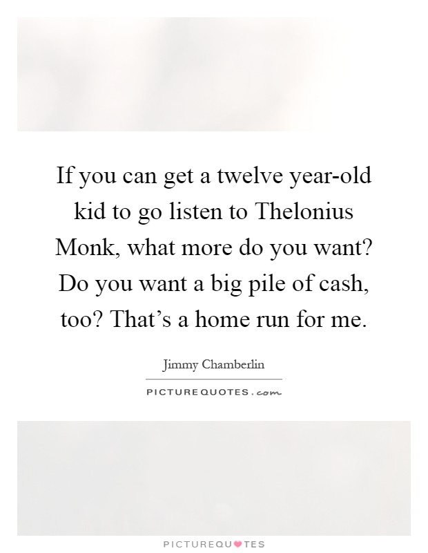 If you can get a twelve year-old kid to go listen to Thelonius Monk, what more do you want? Do you want a big pile of cash, too? That's a home run for me Picture Quote #1
