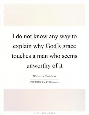 I do not know any way to explain why God’s grace touches a man who seems unworthy of it Picture Quote #1