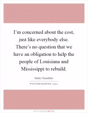 I’m concerned about the cost, just like everybody else. There’s no question that we have an obligation to help the people of Louisiana and Mississippi to rebuild Picture Quote #1