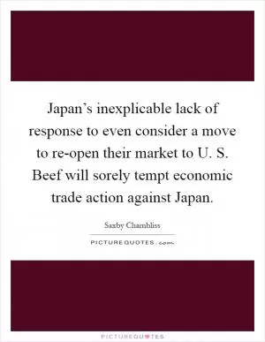Japan’s inexplicable lack of response to even consider a move to re-open their market to U. S. Beef will sorely tempt economic trade action against Japan Picture Quote #1