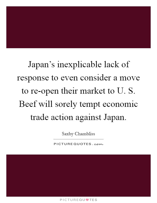 Japan's inexplicable lack of response to even consider a move to re-open their market to U. S. Beef will sorely tempt economic trade action against Japan Picture Quote #1