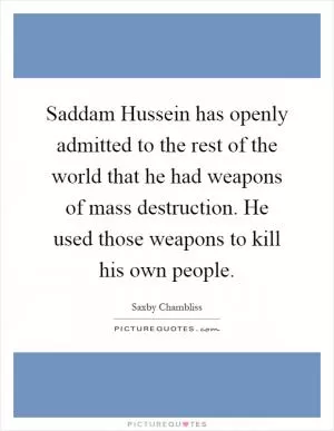Saddam Hussein has openly admitted to the rest of the world that he had weapons of mass destruction. He used those weapons to kill his own people Picture Quote #1