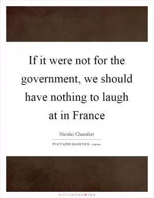 If it were not for the government, we should have nothing to laugh at in France Picture Quote #1