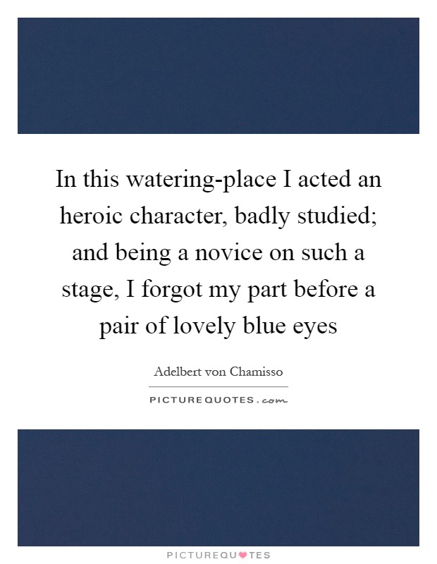 In this watering-place I acted an heroic character, badly studied; and being a novice on such a stage, I forgot my part before a pair of lovely blue eyes Picture Quote #1