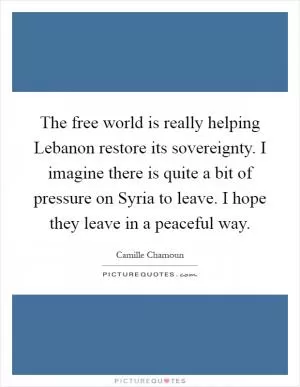 The free world is really helping Lebanon restore its sovereignty. I imagine there is quite a bit of pressure on Syria to leave. I hope they leave in a peaceful way Picture Quote #1