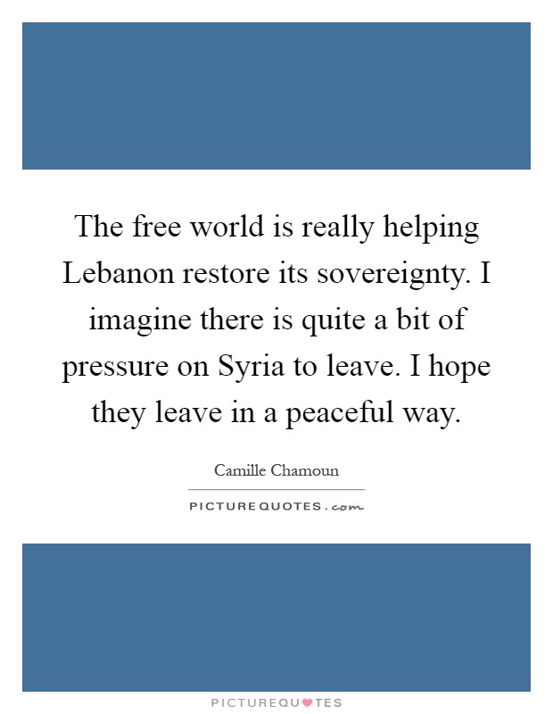 The free world is really helping Lebanon restore its sovereignty. I imagine there is quite a bit of pressure on Syria to leave. I hope they leave in a peaceful way Picture Quote #1