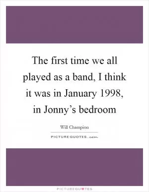 The first time we all played as a band, I think it was in January 1998, in Jonny’s bedroom Picture Quote #1