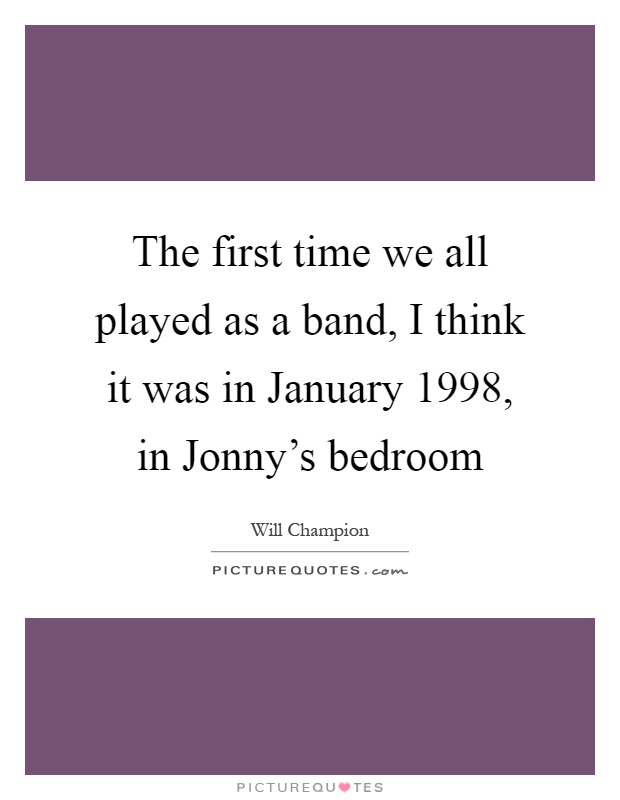 The first time we all played as a band, I think it was in January 1998, in Jonny's bedroom Picture Quote #1