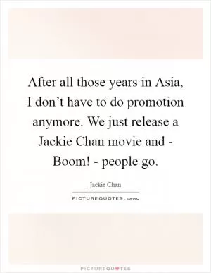 After all those years in Asia, I don’t have to do promotion anymore. We just release a Jackie Chan movie and - Boom! - people go Picture Quote #1