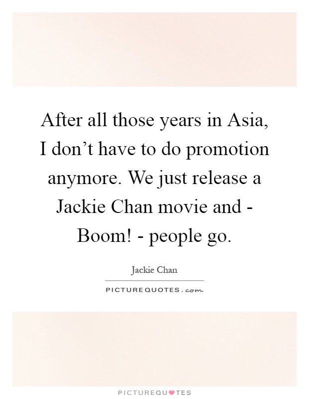 After all those years in Asia, I don't have to do promotion anymore. We just release a Jackie Chan movie and - Boom! - people go Picture Quote #1