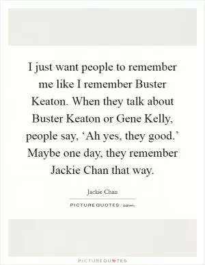 I just want people to remember me like I remember Buster Keaton. When they talk about Buster Keaton or Gene Kelly, people say, ‘Ah yes, they good.’ Maybe one day, they remember Jackie Chan that way Picture Quote #1