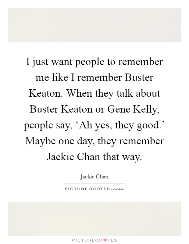 I just want people to remember me like I remember Buster Keaton. When they talk about Buster Keaton or Gene Kelly, people say, ‘Ah yes, they good.' Maybe one day, they remember Jackie Chan that way Picture Quote #1
