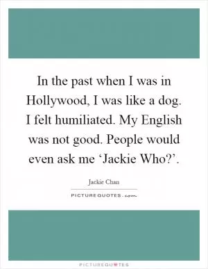 In the past when I was in Hollywood, I was like a dog. I felt humiliated. My English was not good. People would even ask me ‘Jackie Who?’ Picture Quote #1