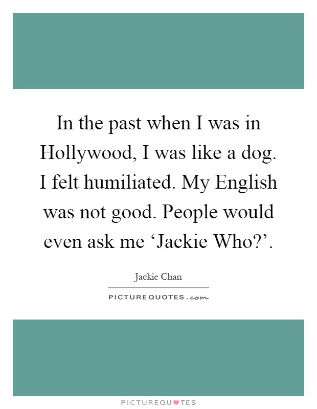 In the past when I was in Hollywood, I was like a dog. I felt humiliated. My English was not good. People would even ask me ‘Jackie Who?' Picture Quote #1