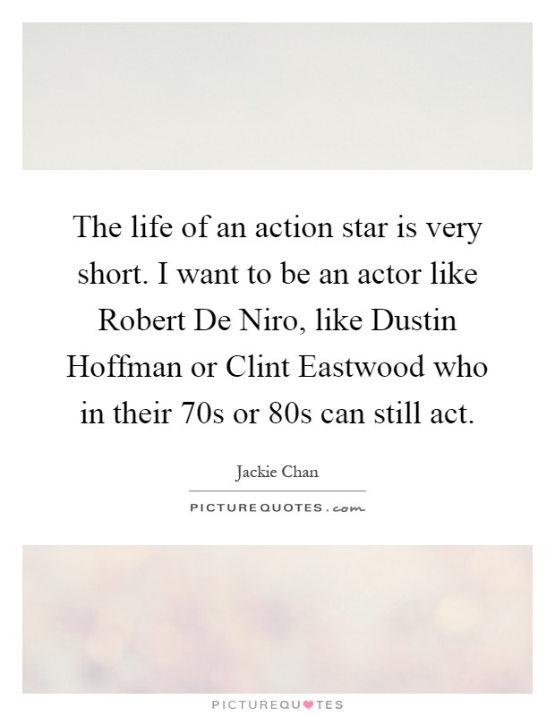 The life of an action star is very short. I want to be an actor like Robert De Niro, like Dustin Hoffman or Clint Eastwood who in their 70s or 80s can still act Picture Quote #1