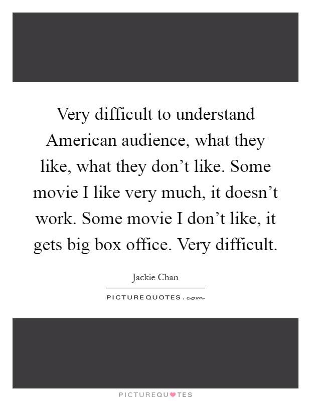Very difficult to understand American audience, what they like, what they don't like. Some movie I like very much, it doesn't work. Some movie I don't like, it gets big box office. Very difficult Picture Quote #1