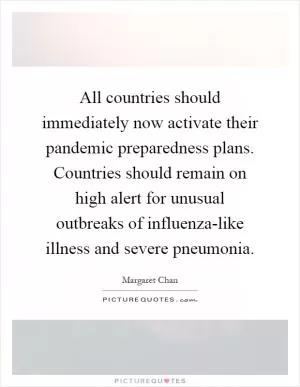 All countries should immediately now activate their pandemic preparedness plans. Countries should remain on high alert for unusual outbreaks of influenza-like illness and severe pneumonia Picture Quote #1