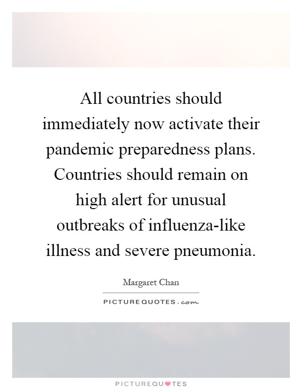 All countries should immediately now activate their pandemic preparedness plans. Countries should remain on high alert for unusual outbreaks of influenza-like illness and severe pneumonia Picture Quote #1