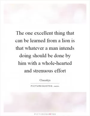 The one excellent thing that can be learned from a lion is that whatever a man intends doing should be done by him with a whole-hearted and strenuous effort Picture Quote #1