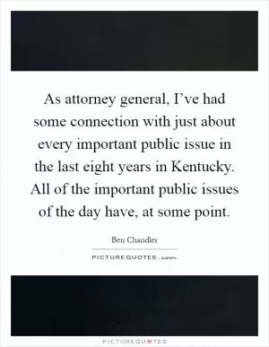 As attorney general, I’ve had some connection with just about every important public issue in the last eight years in Kentucky. All of the important public issues of the day have, at some point Picture Quote #1