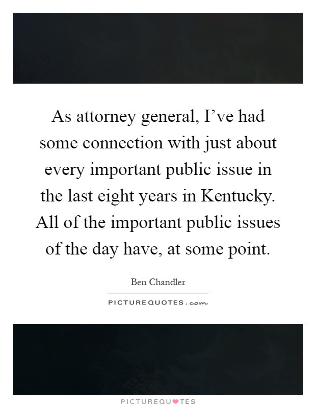 As attorney general, I've had some connection with just about every important public issue in the last eight years in Kentucky. All of the important public issues of the day have, at some point Picture Quote #1
