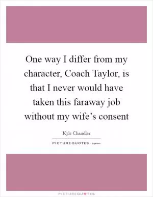 One way I differ from my character, Coach Taylor, is that I never would have taken this faraway job without my wife’s consent Picture Quote #1