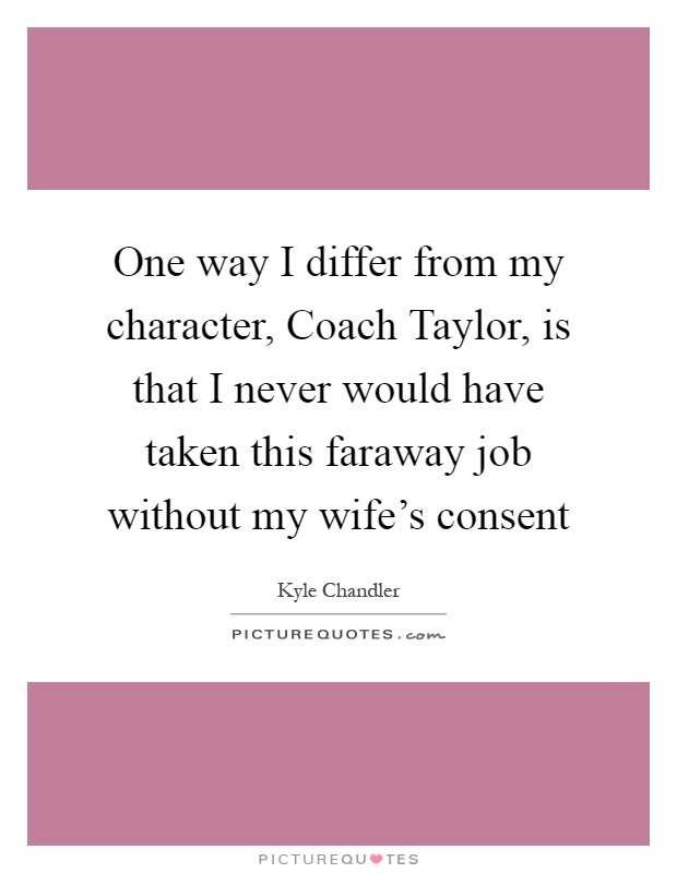One way I differ from my character, Coach Taylor, is that I never would have taken this faraway job without my wife's consent Picture Quote #1