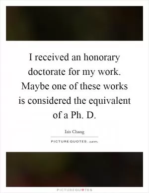 I received an honorary doctorate for my work. Maybe one of these works is considered the equivalent of a Ph. D Picture Quote #1