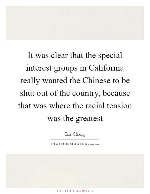 It was clear that the special interest groups in California really wanted the Chinese to be shut out of the country, because that was where the racial tension was the greatest Picture Quote #1