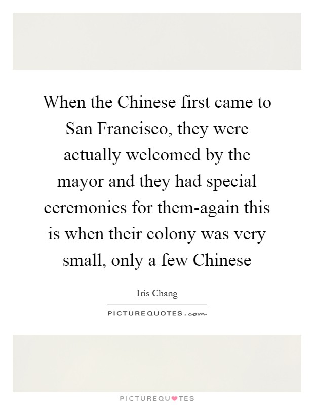 When the Chinese first came to San Francisco, they were actually welcomed by the mayor and they had special ceremonies for them-again this is when their colony was very small, only a few Chinese Picture Quote #1