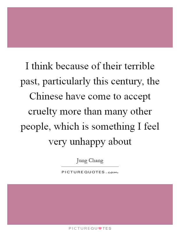 I think because of their terrible past, particularly this century, the Chinese have come to accept cruelty more than many other people, which is something I feel very unhappy about Picture Quote #1