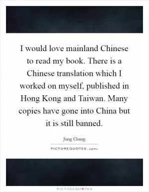 I would love mainland Chinese to read my book. There is a Chinese translation which I worked on myself, published in Hong Kong and Taiwan. Many copies have gone into China but it is still banned Picture Quote #1