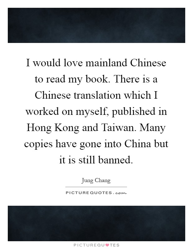 I would love mainland Chinese to read my book. There is a Chinese translation which I worked on myself, published in Hong Kong and Taiwan. Many copies have gone into China but it is still banned Picture Quote #1