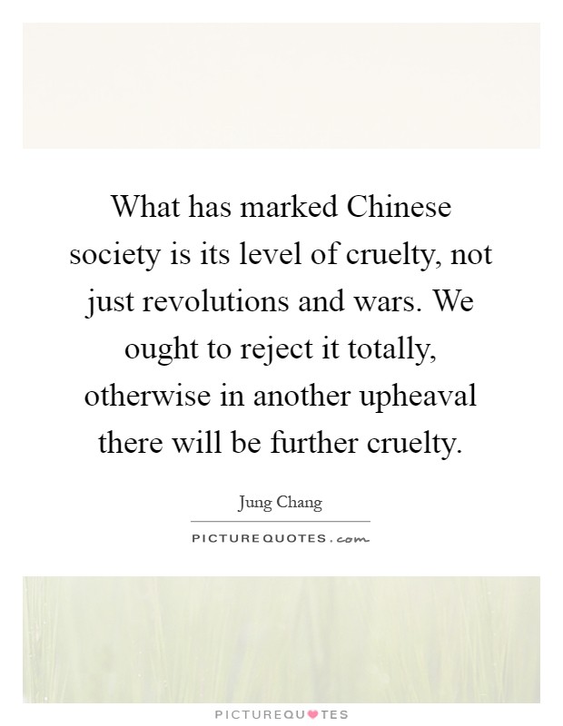 What has marked Chinese society is its level of cruelty, not just revolutions and wars. We ought to reject it totally, otherwise in another upheaval there will be further cruelty Picture Quote #1