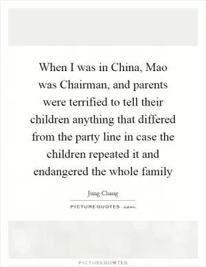 When I was in China, Mao was Chairman, and parents were terrified to tell their children anything that differed from the party line in case the children repeated it and endangered the whole family Picture Quote #1