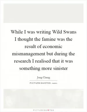 While I was writing Wild Swans I thought the famine was the result of economic mismanagement but during the research I realised that it was something more sinister Picture Quote #1