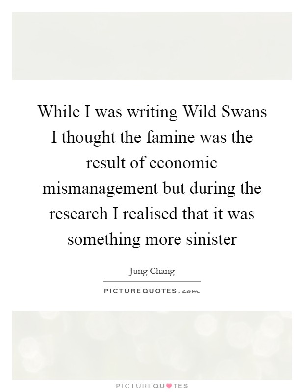 While I was writing Wild Swans I thought the famine was the result of economic mismanagement but during the research I realised that it was something more sinister Picture Quote #1