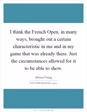 I think the French Open, in many ways, brought out a certain characteristic in me and in my game that was already there. Just the circumstances allowed for it to be able to show Picture Quote #1
