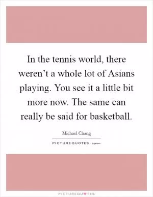 In the tennis world, there weren’t a whole lot of Asians playing. You see it a little bit more now. The same can really be said for basketball Picture Quote #1