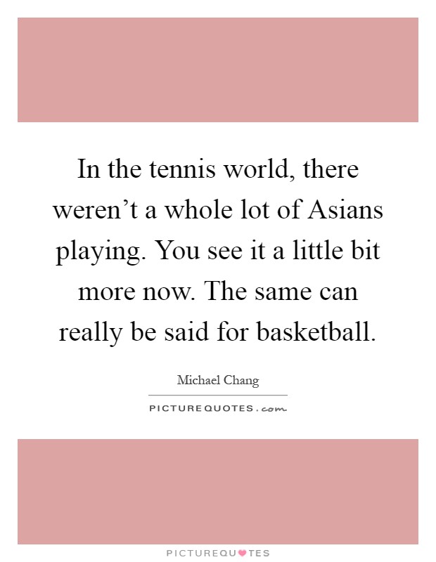 In the tennis world, there weren't a whole lot of Asians playing. You see it a little bit more now. The same can really be said for basketball Picture Quote #1