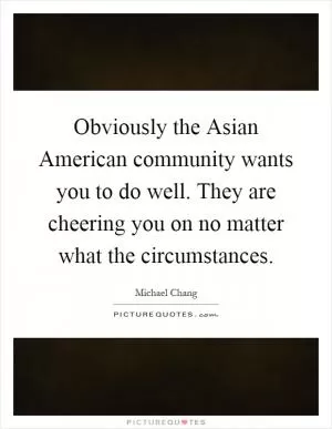 Obviously the Asian American community wants you to do well. They are cheering you on no matter what the circumstances Picture Quote #1