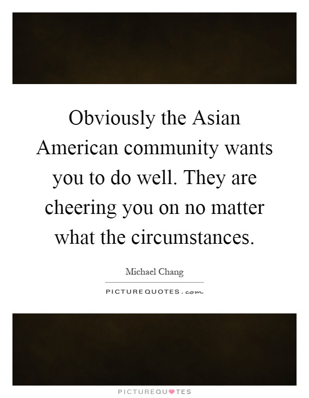 Obviously the Asian American community wants you to do well. They are cheering you on no matter what the circumstances Picture Quote #1