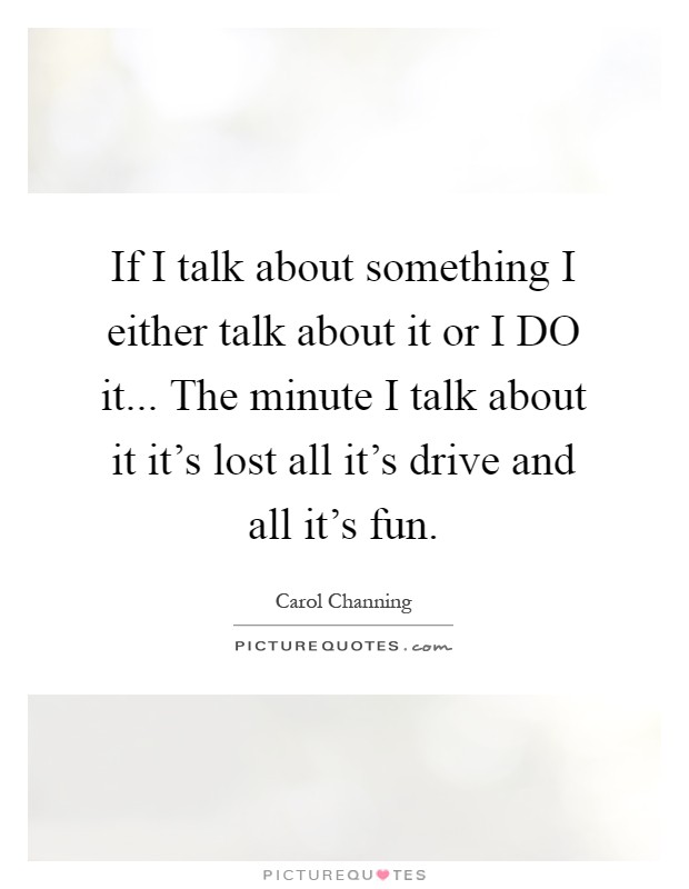 If I talk about something I either talk about it or I DO it... The minute I talk about it it's lost all it's drive and all it's fun Picture Quote #1