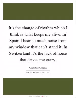 It’s the change of rhythm which I think is what keeps me alive. In Spain I hear so much noise from my window that can’t stand it. In Switzerland it’s the lack of noise that drives me crazy Picture Quote #1