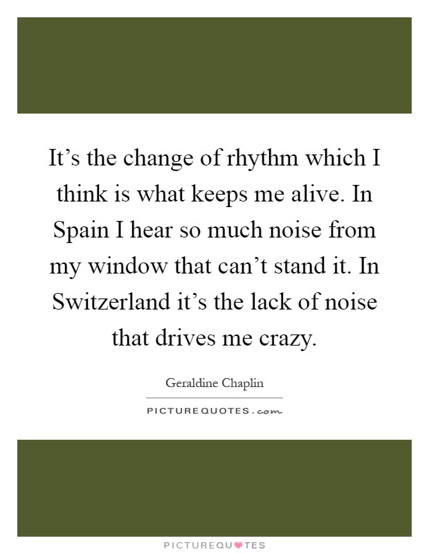 It's the change of rhythm which I think is what keeps me alive. In Spain I hear so much noise from my window that can't stand it. In Switzerland it's the lack of noise that drives me crazy Picture Quote #1