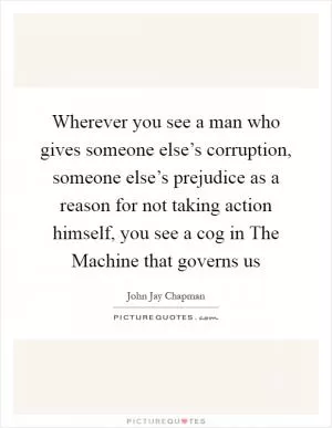 Wherever you see a man who gives someone else’s corruption, someone else’s prejudice as a reason for not taking action himself, you see a cog in The Machine that governs us Picture Quote #1
