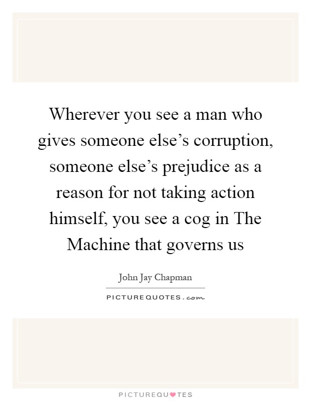 Wherever you see a man who gives someone else's corruption, someone else's prejudice as a reason for not taking action himself, you see a cog in The Machine that governs us Picture Quote #1