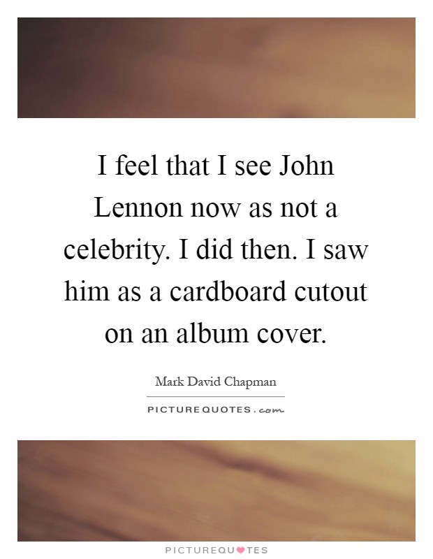 I feel that I see John Lennon now as not a celebrity. I did then. I saw him as a cardboard cutout on an album cover Picture Quote #1