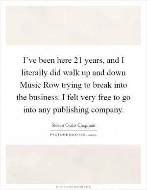 I’ve been here 21 years, and I literally did walk up and down Music Row trying to break into the business. I felt very free to go into any publishing company Picture Quote #1